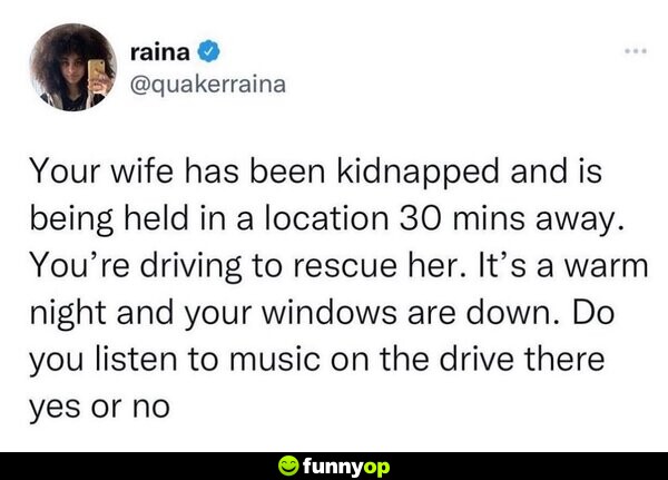 Your wife has been k******** and is being held in a location 30 minutes away. You're driving to rescue her. It's a warm night and your windows are down. Do you listen to music on the drive there yes or no?